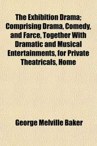 Cover of The Exhibition Drama; Comprising Drama, Comedy, and Farce, Together with Dramatic and Musical Entertainments, for Private Theatricals, Home