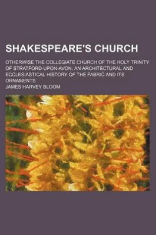 Cover of Shakespeare's Church; Otherwise the Collegiate Church of the Holy Trinity of Stratford-Upon-Avon an Architectural and Ecclesiastical History of the Fabric and Its Ornaments