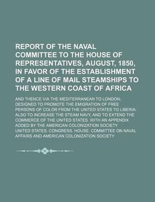 Book cover for Report of the Naval Committee to the House of Representatives, August, 1850, in Favor of the Establishment of a Line of Mail Steamships to the Western Coast of Africa; And Thence Via the Mediterranean to London Designed to Promote the Emigration of Free Pe