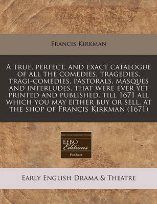 Book cover for A True, Perfect, and Exact Catalogue of All the Comedies, Tragedies, Tragi-Comedies, Pastorals, Masques and Interludes, That Were Ever Yet Printed and Published, Till 1671 All Which You May Either Buy or Sell, at the Shop of Francis Kirkman (1671)