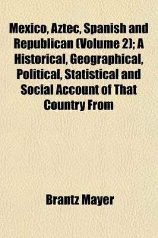 Cover of Mexico, Aztec, Spanish and Republican (Volume 2); A Historical, Geographical, Political, Statistical and Social Account of That Country from