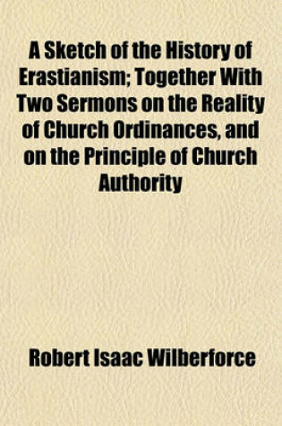 Cover of A Sketch of the History of Erastianism; Together with Two Sermons on the Reality of Church Ordinances, and on the Principle of Church Authority. Together with Two Sermons on the Reality of Church Ordinances, and on the Principle of Church Authority