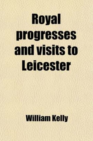 Cover of Royal Progresses and Visits to Leicester; From the Reputed Foundation of the City by King Leir, B.C. 844, to the Present Time