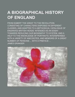 Book cover for A Biographical History of England; From Egbert the Great to the Revolution Consisting of Characters Disposed in Different Classes, and Adapted to a Methodical Catalogue of Engraved British Heads Intended as an Essay Towards Reducing Our Biography to Syste