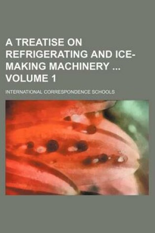 Cover of A Treatise on Refrigerating and Ice-Making Machinery Volume 1