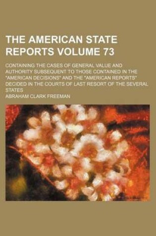 Cover of The American State Reports Volume 73; Containing the Cases of General Value and Authority Subsequent to Those Contained in the "American Decisions" and the "American Reports" Decided in the Courts of Last Resort of the Several States