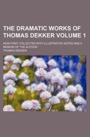 Cover of The Dramatic Works of Thomas Dekker Volume 1; Now First Collected with Illustrative Notes and a Memoir of the Author