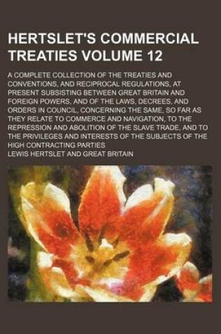 Cover of Hertslet's Commercial Treaties Volume 12; A Complete Collection of the Treaties and Conventions, and Reciprocal Regulations, at Present Subsisting Between Great Britain and Foreign Powers, and of the Laws, Decrees, and Orders in Council, Concerning the Sam