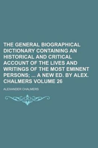 Cover of The General Biographical Dictionary Containing an Historical and Critical Account of the Lives and Writings of the Most Eminent Persons Volume 26; A New Ed. by Alex. Chalmers