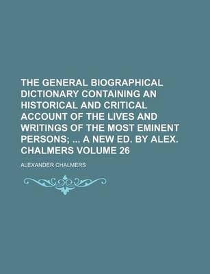 Book cover for The General Biographical Dictionary Containing an Historical and Critical Account of the Lives and Writings of the Most Eminent Persons Volume 26; A New Ed. by Alex. Chalmers