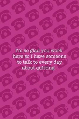 Cover of I'm So Glad You Work Here So I Have Someone To Talk To Every Day About Quitting.