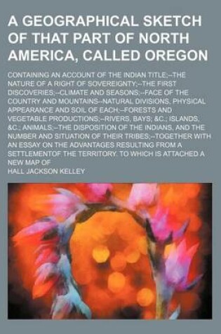 Cover of A Geographical Sketch of That Part of North America, Called Oregon; Containing an Account of the Indian Title--The Nature of a Right of Sovereignty--The First Discoveries--Climate and Seasons--Face of the Country and Mountains--Natural