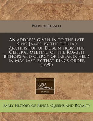 Book cover for An Address Given in to the Late King James, by the Titular Archbishop of Dublin from the General Meeting of the Romish Bishops and Clergy of Ireland, Held in May Last, by That Kings Order (1690)