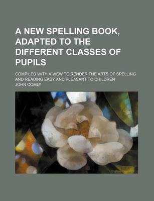 Book cover for A New Spelling Book, Adapted to the Different Classes of Pupils; Compiled with a View to Render the Arts of Spelling and Reading Easy and Pleasant to Children