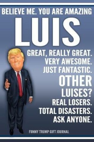 Cover of Funny Trump Journal - Believe Me. You Are Amazing Luis Great, Really Great. Very Awesome. Just Fantastic. Other Luises? Real Losers. Total Disasters. Ask Anyone. Funny Trump Gift Journal