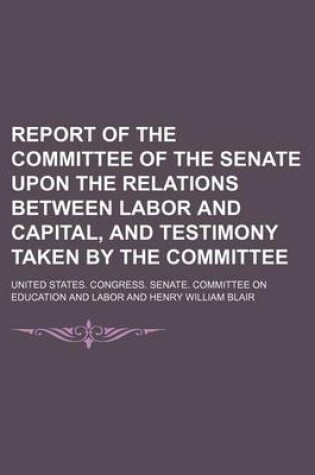 Cover of Report of the Committee of the Senate Upon the Relations Between Labor and Capital, and Testimony Taken by the Committee (Volume 3)