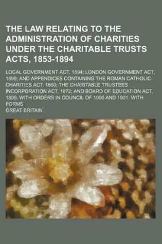 Cover of The Law Relating to the Administration of Charities Under the Charitable Trusts Acts, 1853-1894; Local Government ACT, 1894; London Government ACT, 1899; And Appendices Containing the Roman Catholic Charities ACT, 1860; The Charitable Trustees Incorporation AC