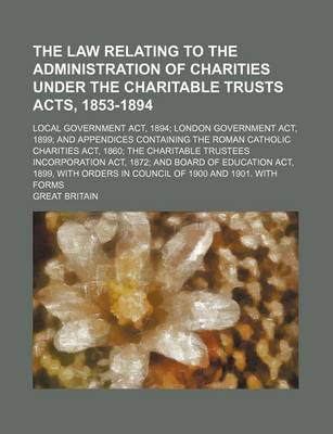 Book cover for The Law Relating to the Administration of Charities Under the Charitable Trusts Acts, 1853-1894; Local Government ACT, 1894; London Government ACT, 1899; And Appendices Containing the Roman Catholic Charities ACT, 1860; The Charitable Trustees Incorporation AC