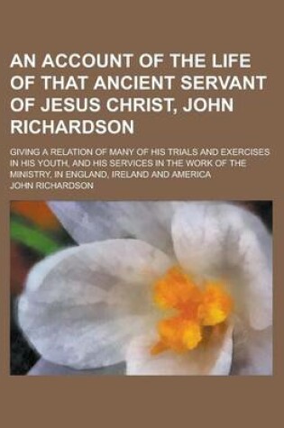 Cover of An Account of the Life of That Ancient Servant of Jesus Christ, John Richardson; Giving a Relation of Many of His Trials and Exercises in His Youth,