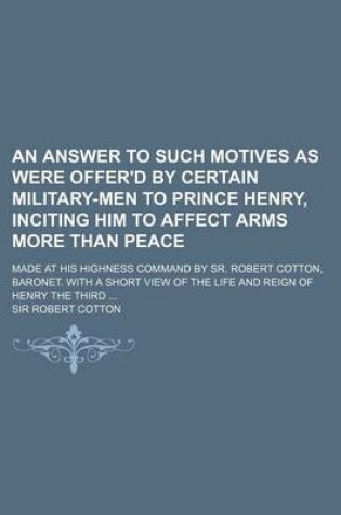 Cover of An Answer to Such Motives as Were Offer'd by Certain Military-Men to Prince Henry, Inciting Him to Affect Arms More Than Peace; Made at His Highness Command by Sr. Robert Cotton, Baronet. with a Short View of the Life and Reign of Henry the Third
