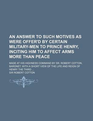 Book cover for An Answer to Such Motives as Were Offer'd by Certain Military-Men to Prince Henry, Inciting Him to Affect Arms More Than Peace; Made at His Highness Command by Sr. Robert Cotton, Baronet. with a Short View of the Life and Reign of Henry the Third