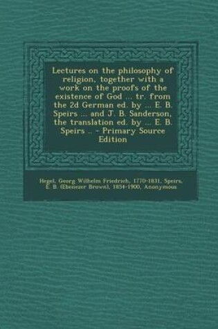 Cover of Lectures on the Philosophy of Religion, Together with a Work on the Proofs of the Existence of God ... Tr. from the 2D German Ed. by ... E. B. Speirs ... and J. B. Sanderson, the Translation Ed. by ... E. B. Speirs ..