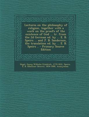 Book cover for Lectures on the Philosophy of Religion, Together with a Work on the Proofs of the Existence of God ... Tr. from the 2D German Ed. by ... E. B. Speirs ... and J. B. Sanderson, the Translation Ed. by ... E. B. Speirs ..