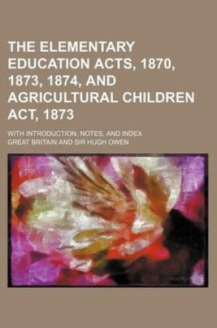 Cover of The Elementary Education Acts, 1870, 1873, 1874, and Agricultural Children ACT, 1873; With Introduction, Notes, and Index