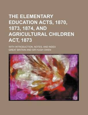 Book cover for The Elementary Education Acts, 1870, 1873, 1874, and Agricultural Children ACT, 1873; With Introduction, Notes, and Index