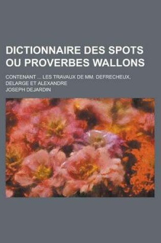 Cover of Dictionnaire Des Spots Ou Proverbes Wallons; Contenant ... Les Travaux de MM. Defrecheux, Delarge Et Alexandre