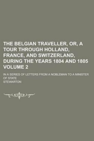 Cover of The Belgian Traveller, Or, a Tour Through Holland, France, and Switzerland, During the Years 1804 and 1805; In a Series of Letters from a Nobleman to a Minister of State Volume 2