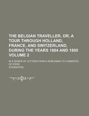 Book cover for The Belgian Traveller, Or, a Tour Through Holland, France, and Switzerland, During the Years 1804 and 1805; In a Series of Letters from a Nobleman to a Minister of State Volume 2