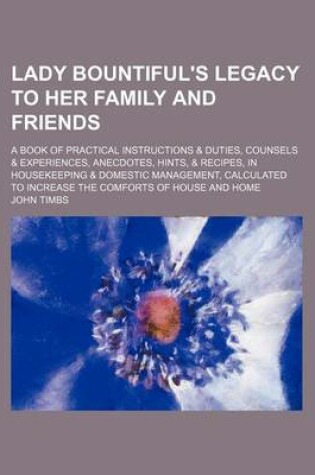 Cover of Lady Bountiful's Legacy to Her Family and Friends; A Book of Practical Instructions & Duties, Counsels & Experiences, Anecdotes, Hints, & Recipes, in Housekeeping & Domestic Management, Calculated to Increase the Comforts of House and Home