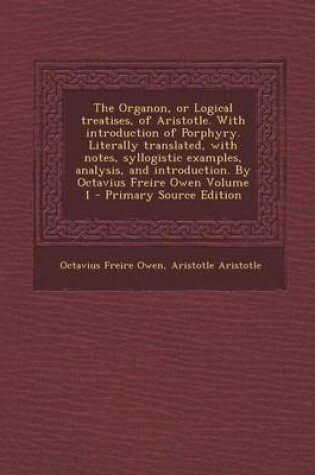 Cover of The Organon, or Logical Treatises, of Aristotle. with Introduction of Porphyry. Literally Translated, with Notes, Syllogistic Examples, Analysis, and Introduction. by Octavius Freire Owen Volume 1 - Primary Source Edition