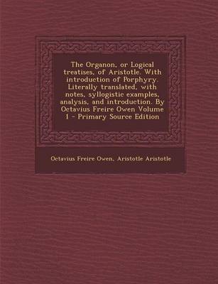 Book cover for The Organon, or Logical Treatises, of Aristotle. with Introduction of Porphyry. Literally Translated, with Notes, Syllogistic Examples, Analysis, and Introduction. by Octavius Freire Owen Volume 1 - Primary Source Edition