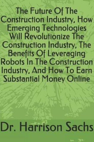 Cover of The Future Of The Construction Industry, How Emerging Technologies Will Revolutionize The Construction Industry, The Benefits Of Leveraging Robots In The Construction Industry, And How To Earn Substantial Money Online