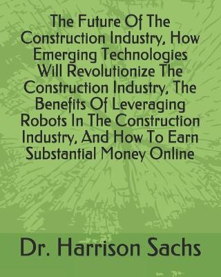 Book cover for The Future Of The Construction Industry, How Emerging Technologies Will Revolutionize The Construction Industry, The Benefits Of Leveraging Robots In The Construction Industry, And How To Earn Substantial Money Online