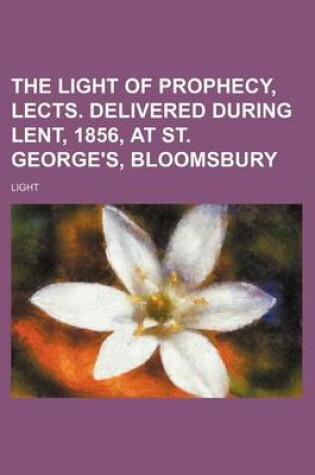 Cover of The Light of Prophecy, Lects. Delivered During Lent, 1856, at St. George's, Bloomsbury