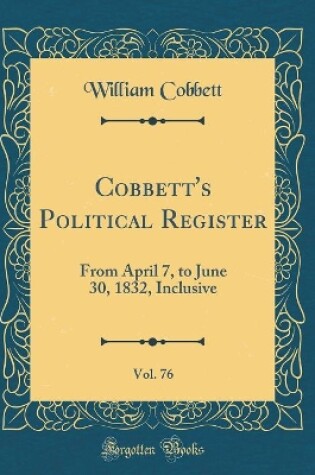 Cover of Cobbett's Political Register, Vol. 76: From April 7, to June 30, 1832, Inclusive (Classic Reprint)