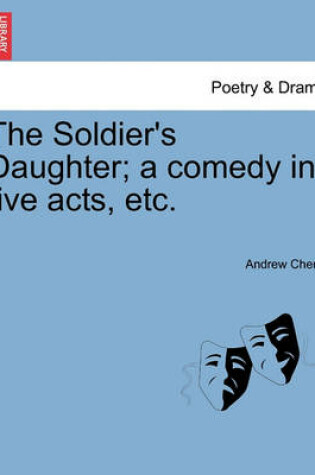 Cover of The Soldier's Daughter; A Comedy in Five Acts, Etc.