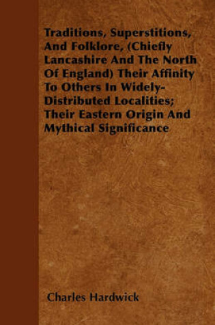 Cover of Traditions, Superstitions, And Folklore, (Chiefly Lancashire And The North Of England) Their Affinity To Others In Widely-Distributed Localities; Their Eastern Origin And Mythical Significance