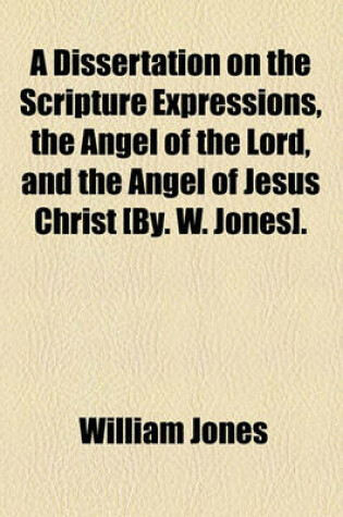 Cover of A Dissertation on the Scripture Expressions, the Angel of the Lord, and the Angel of Jesus Christ [By. W. Jones].
