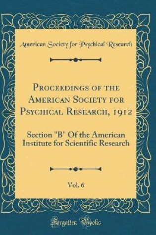 Cover of Proceedings of the American Society for Psychical Research, 1912, Vol. 6: Section "B" Of the American Institute for Scientific Research (Classic Reprint)