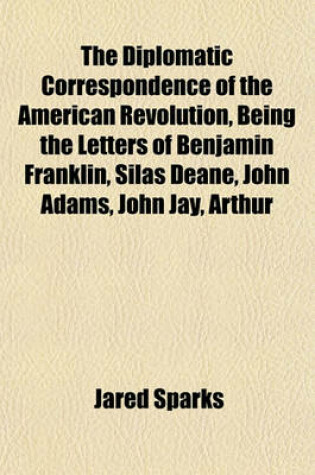 Cover of The Diplomatic Correspondence of the American Revolution, Being the Letters of Benjamin Franklin, Silas Deane, John Adams, John Jay, Arthur