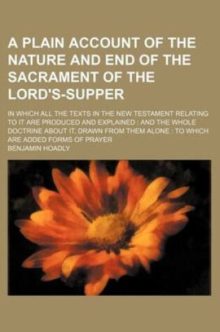 Cover of A Plain Account of the Nature and End of the Sacrament of the Lord's-Supper; In Which All the Texts in the New Testament Relating to It Are Produced and Explained and the Whole Doctrine about It, Drawn from Them Alone to Which Are Added Forms of Prayer