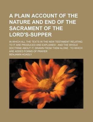 Book cover for A Plain Account of the Nature and End of the Sacrament of the Lord's-Supper; In Which All the Texts in the New Testament Relating to It Are Produced and Explained and the Whole Doctrine about It, Drawn from Them Alone to Which Are Added Forms of Prayer