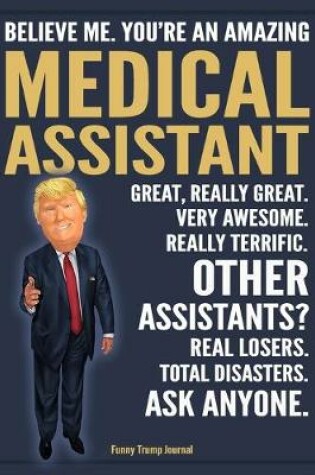 Cover of Funny Trump Journal - Believe Me. You're An Amazing Medical Assistant Great, Really Great. Very Awesome. Really Terrific. Other Assistants? Total Disasters. Ask Anyone.