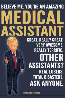 Book cover for Funny Trump Journal - Believe Me. You're An Amazing Medical Assistant Great, Really Great. Very Awesome. Really Terrific. Other Assistants? Total Disasters. Ask Anyone.