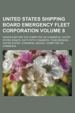 Cover of United States Shipping Board Emergency Fleet Corporation Volume 8; Hearing Before the Committee on Commerce, United States Senate, Sixty-Fifth Congress, Third Session