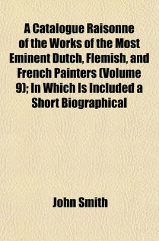 Cover of A Catalogue Raisonne of the Works of the Most Eminent Dutch, Flemish, and French Painters (Volume 9); In Which Is Included a Short Biographical